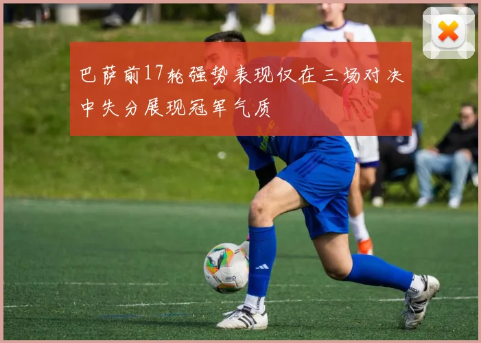 巴萨前17轮强势表现仅在三场对决中失分展现冠军气质