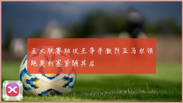 五大联赛助攻王争夺激烈亚马尔领跑奥利塞紧随其后