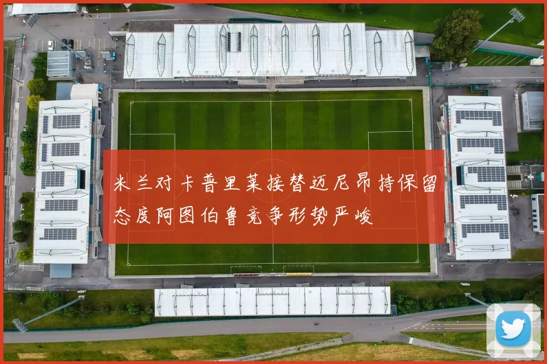 米兰对卡普里莱接替迈尼昂持保留态度阿图伯鲁竞争形势严峻