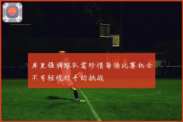 库里强调球队需珍惜每场比赛机会不可轻视对手的挑战