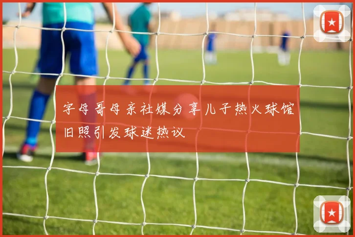 字母哥母亲社媒分享儿子热火球馆旧照引发球迷热议