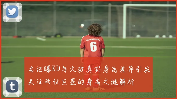 名记曝KD与文班真实身高差异引发关注两位巨星的身高之谜解析