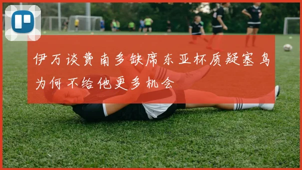伊万谈费南多缺席东亚杯质疑塞鸟为何不给他更多机会