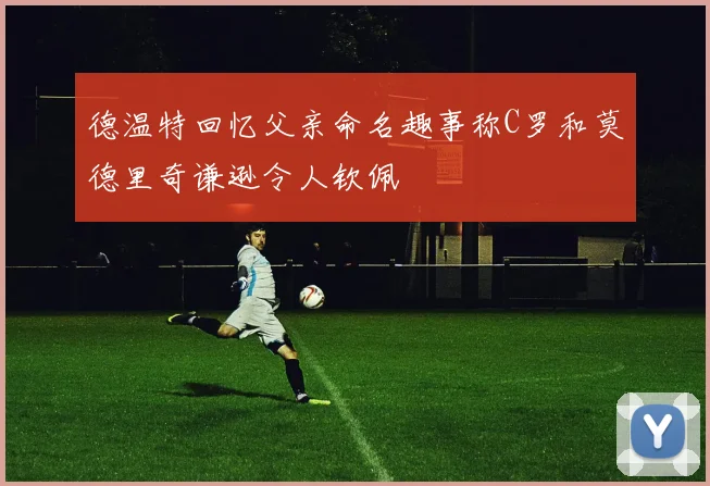 德温特回忆父亲命名趣事称C罗和莫德里奇谦逊令人钦佩