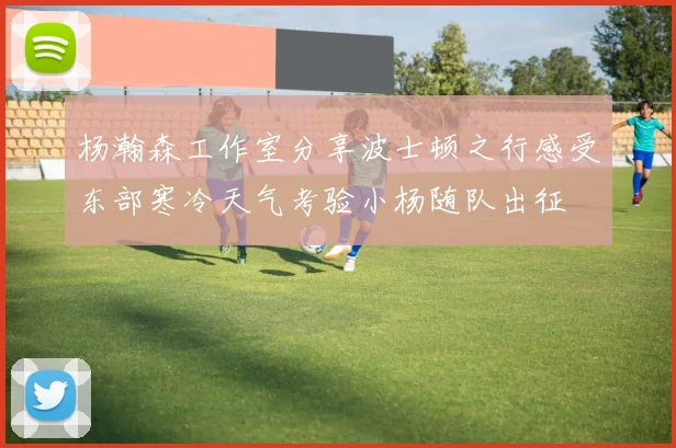 杨瀚森工作室分享波士顿之行感受东部寒冷天气考验小杨随队出征