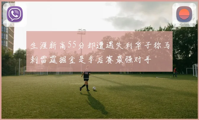 生涯新高55分却遭遇失利华子称马刺雷霆掘金是季后赛最强对手