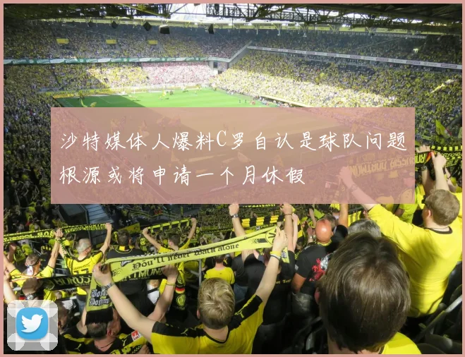 沙特媒体人爆料C罗自认是球队问题根源或将申请一个月休假