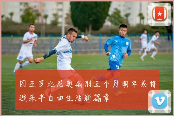囚王罗比尼奥减刑五个月明年或将迎来半自由生活新篇章
