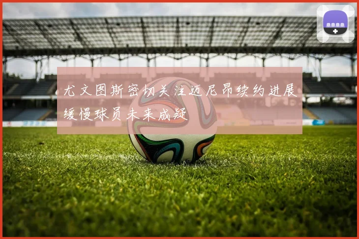 尤文图斯密切关注迈尼昂续约进展缓慢球员未来成疑