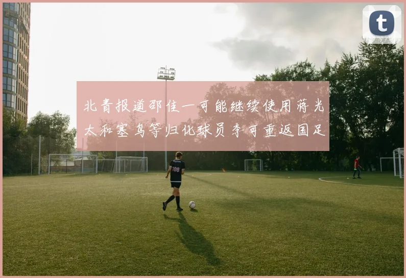 北青报道邵佳一可能继续使用蒋光太和塞鸟等归化球员李可重返国足需进一步沟通