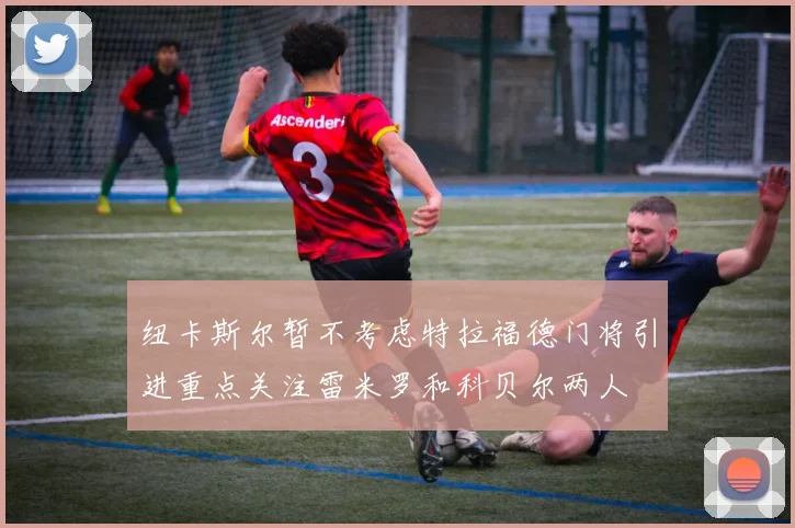 纽卡斯尔暂不考虑特拉福德门将引进重点关注雷米罗和科贝尔两人