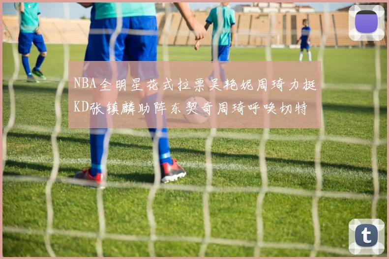 NBA全明星花式拉票吴艳妮周琦力挺KD张镇麟助阵东契奇周琦呼唤切特共襄盛举