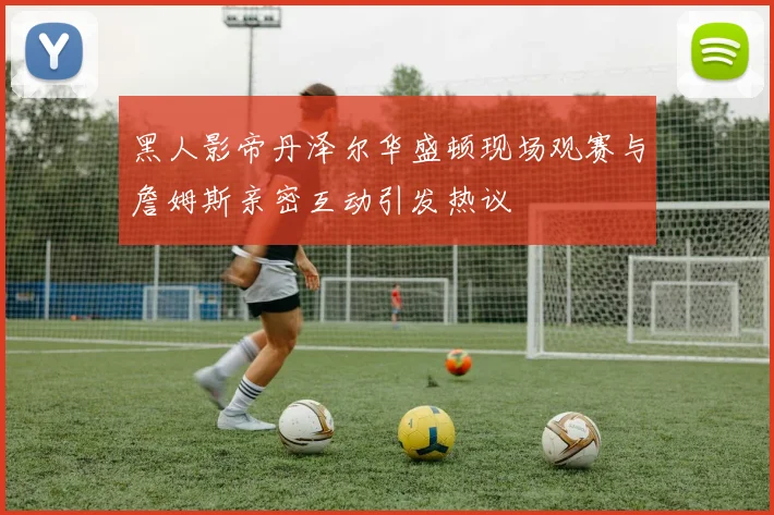 黑人影帝丹泽尔华盛顿现场观赛与詹姆斯亲密互动引发热议