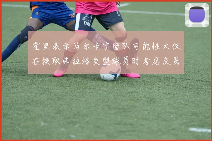 霍里表示马尔卡宁留队可能性大仅在换取弗拉格类型球员时考虑交易