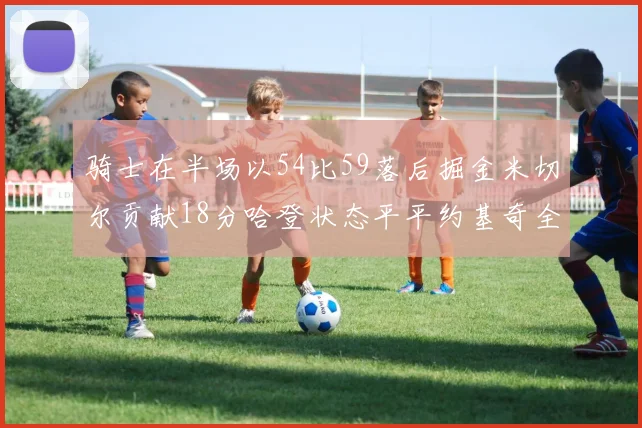 骑士在半场以54比59落后掘金米切尔贡献18分哈登状态平平约基奇全能表现