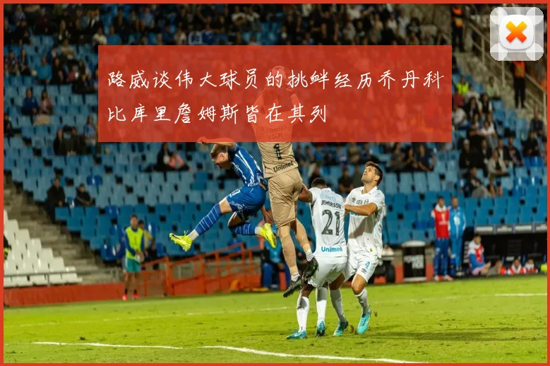 路威谈伟大球员的挑衅经历乔丹科比库里詹姆斯皆在其列