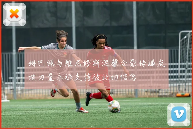 姆巴佩与维尼修斯温馨合影传递友谊力量永远支持彼此的信念