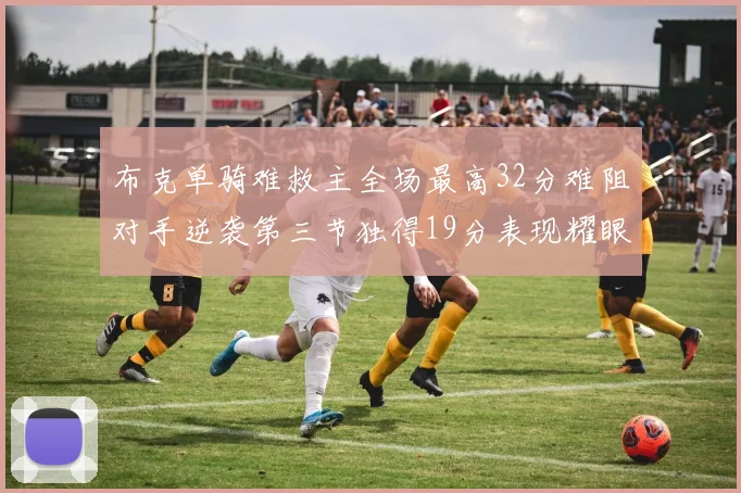 布克单骑难救主全场最高32分难阻对手逆袭第三节独得19分表现耀眼