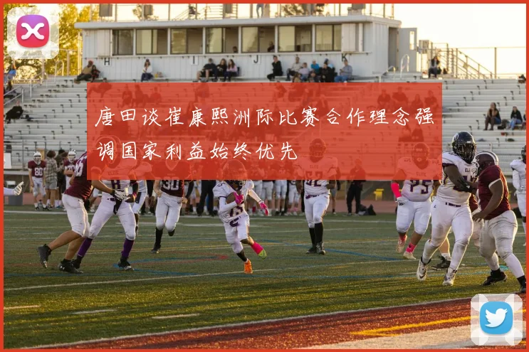 唐田谈崔康熙洲际比赛合作理念强调国家利益始终优先