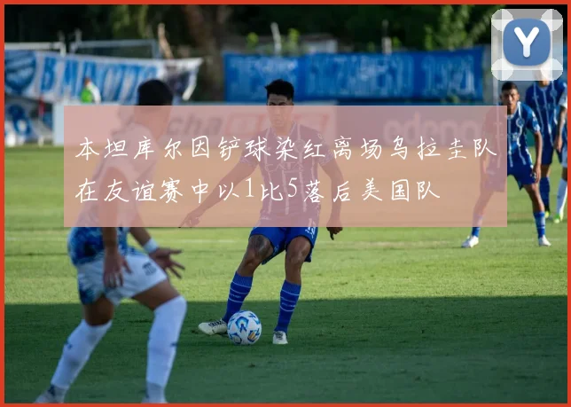 本坦库尔因铲球染红离场乌拉圭队在友谊赛中以1比5落后美国队