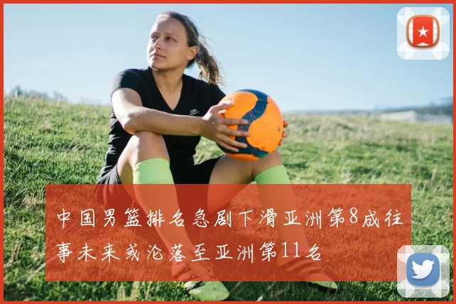 中国男篮排名急剧下滑亚洲第8成往事未来或沦落至亚洲第11名
