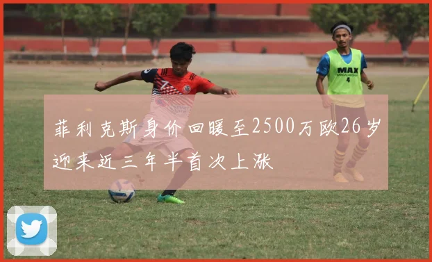 菲利克斯身价回暖至2500万欧26岁迎来近三年半首次上涨