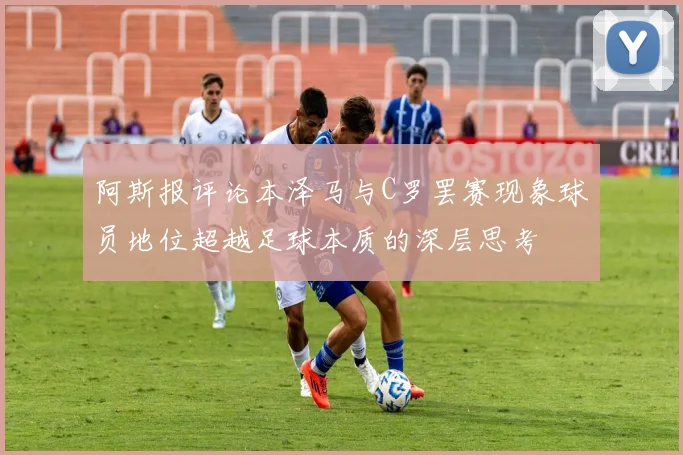 阿斯报评论本泽马与C罗罢赛现象球员地位超越足球本质的深层思考