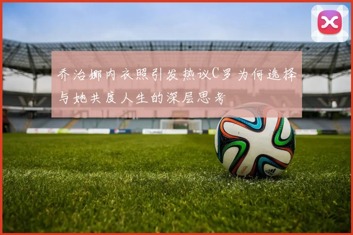 乔治娜内衣照引发热议C罗为何选择与她共度人生的深层思考