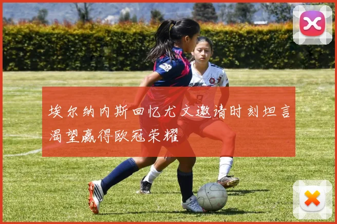 埃尔纳内斯回忆尤文邀请时刻坦言渴望赢得欧冠荣耀