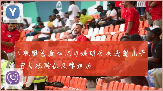 G联盟总裁回忆与姚明对决透露儿子曾与杨瀚森交锋经历