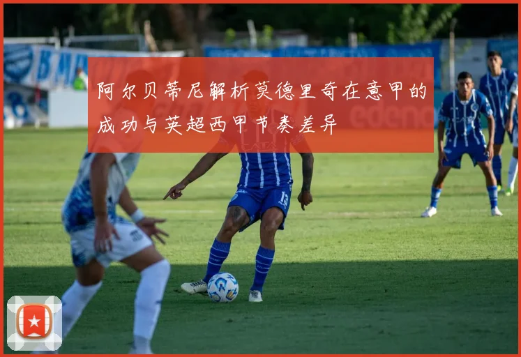 阿尔贝蒂尼解析莫德里奇在意甲的成功与英超西甲节奏差异