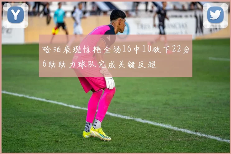 哈珀表现惊艳全场16中10砍下22分6助助力球队完成关键反超