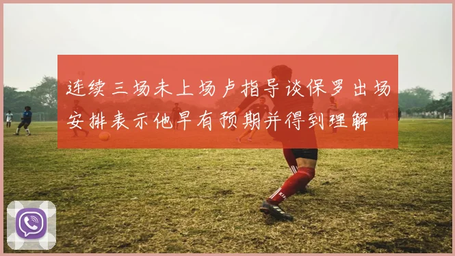 连续三场未上场卢指导谈保罗出场安排表示他早有预期并得到理解
